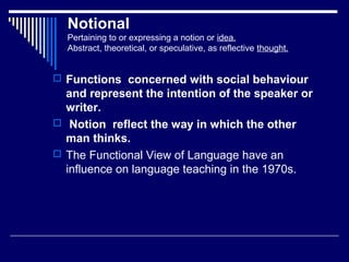 Notional
Pertaining to or expressing a notion or idea.
Abstract, theoretical, or speculative, as reflective thought.
 Functions concerned with social behaviour
and represent the intention of the speaker or
writer.
 Notion reflect the way in which the other
man thinks.
 The Functional View of Language have an
influence on language teaching in the 1970s.
 