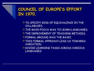 COUNCEL OF EUROPE’S EFFORTCOUNCEL OF EUROPE’S EFFORT
IN 1970.IN 1970.
 TO SPECIFY KIND OF EQUIVALENCE IN THE
SYLLABUSES.
 THE MAIN FOCUS WAS TO LEARN LANGUAGES.
 THE IMPROVEMENT OF TEACHING METHODS.
 FORMAL GROUND WAS THE BASIC.
 THIS FORMAL APPROACH LEAD US TOWARDS
VARIATION.
 DIVIDE LEARNING TASKS ACROSS VARIOUS
LANGUAGES.
 