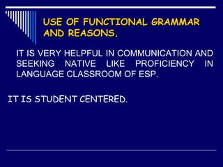 USE OF FUNCTIONAL GRAMMARUSE OF FUNCTIONAL GRAMMAR
AND REASONS.AND REASONS.
IT IS VERY HELPFUL IN COMMUNICATION AND
SEEKING NATIVE LIKE PROFICIENCY IN
LANGUAGE CLASSROOM OF ESP.
IT IS STUDENT CENTERED.
 