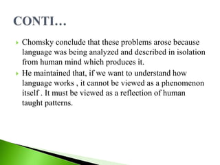 Chomsky conclude that these problems arose because
language was being analyzed and described in isolation
from human mind which produces it.
 He maintained that, if we want to understand how
language works , it cannot be viewed as a phenomenon
itself . It must be viewed as a reflection of human
taught patterns.
 