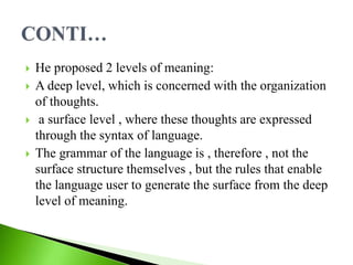  He proposed 2 levels of meaning:
 A deep level, which is concerned with the organization
of thoughts.
 a surface level , where these thoughts are expressed
through the syntax of language.
 The grammar of the language is , therefore , not the
surface structure themselves , but the rules that enable
the language user to generate the surface from the deep
level of meaning.
 
