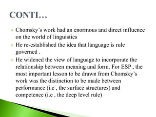  Chomsky’s work had an enormous and direct influence
on the world of linguistics
 He re-established the idea that language is rule
governed .
 He widened the view of language to incorporate the
relationship between meaning and form. For ESP , the
most important lesson to be drawn from Chomsky’s
work was the distinction to be made between
performance (i.e , the surface structures) and
competence (i.e , the deep level rule)
 