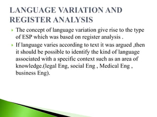  The concept of language variation give rise to the type
of ESP which was based on register analysis .
 If language varies according to text it was argued ,then
it should be possible to identify the kind of language
associated with a specific context such as an area of
knowledge.(legal Eng, social Eng , Medical Eng ,
business Eng).
 