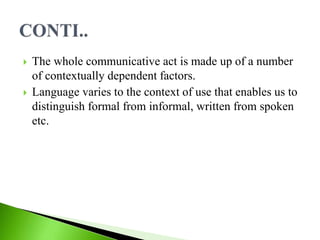  The whole communicative act is made up of a number
of contextually dependent factors.
 Language varies to the context of use that enables us to
distinguish formal from informal, written from spoken
etc.
 