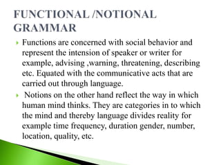  Functions are concerned with social behavior and
represent the intension of speaker or writer for
example, advising ,warning, threatening, describing
etc. Equated with the communicative acts that are
carried out through language.
 Notions on the other hand reflect the way in which
human mind thinks. They are categories in to which
the mind and thereby language divides reality for
example time frequency, duration gender, number,
location, quality, etc.
 
