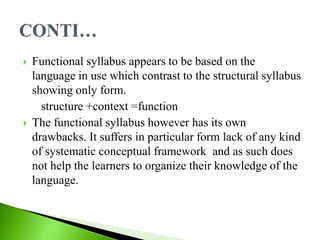  Functional syllabus appears to be based on the
language in use which contrast to the structural syllabus
showing only form.
structure +context =function
 The functional syllabus however has its own
drawbacks. It suffers in particular form lack of any kind
of systematic conceptual framework and as such does
not help the learners to organize their knowledge of the
language.
 