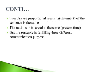  In each case proportional meaning(statement) of the
sentence is the same
 The notions in it are also the same (present time)
 But the sentence is fulfilling three different
communication purpose.
 