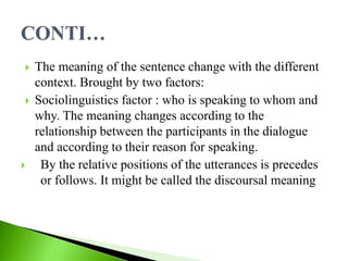  The meaning of the sentence change with the different
context. Brought by two factors:
 Sociolinguistics factor : who is speaking to whom and
why. The meaning changes according to the
relationship between the participants in the dialogue
and according to their reason for speaking.
 By the relative positions of the utterances is precedes
or follows. It might be called the discoursal meaning
 