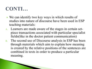  We can identify two key ways in which results of
studies into nature of discourse have been used in ESP
teaching materials:
A. Learners are made aware of the stages in certain set-
piece transactions associated with particular specialist
fields(like in the doctor patient communication)
B. The second use of Discourse analysis in ESP has been
through materials which aim to explain how meaning
is created by the relative positions of the sentences are
combined in texts in order to produce a particular
meaning.
 