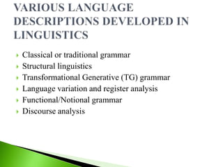  Classical or traditional grammar
 Structural linguistics
 Transformational Generative (TG) grammar
 Language variation and register analysis
 Functional/Notional grammar
 Discourse analysis
 