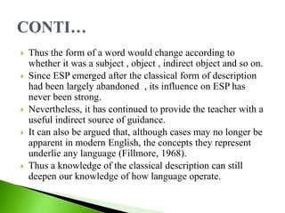  Thus the form of a word would change according to
whether it was a subject , object , indirect object and so on.
 Since ESP emerged after the classical form of description
had been largely abandoned , its influence on ESP has
never been strong.
 Nevertheless, it has continued to provide the teacher with a
useful indirect source of guidance.
 It can also be argued that, although cases may no longer be
apparent in modern English, the concepts they represent
underlie any language (Fillmore, 1968).
 Thus a knowledge of the classical description can still
deepen our knowledge of how language operate.
 