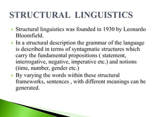  Structural linguistics was founded in 1930 by Leonardo
Bloomfield.
 In a structural description the grammar of the language
is described in terms of syntagmatic structures which
carry the fundamental propositions ( statement,
interrogative, negative, imperative etc.) and notions
(time, number, gender etc.)
 By varying the words within these structural
frameworks, sentences , with different meanings can be
generated.
 