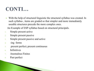  With the help of structural linguistic the structural syllabus was created. In
such syllabus , items are graded so that simpler and more immediately
useable structures precede the more complex ones.
An Example of ESP syllabus based on structural principals.
1. Simple present active
2. Simple present passive
3. Simple present passive and active
4. -ing forms
5. present perfect; present continuous
6. Infinitives
7. Anomalous Finites
8. Past perfect
 