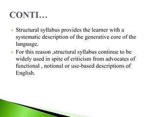  Structural syllabus provides the learner with a
systematic description of the generative core of the
language.
 For this reason ,structural syllabus continue to be
widely used in spite of criticism from advocates of
functional , notional or use-based descriptions of
English.
 