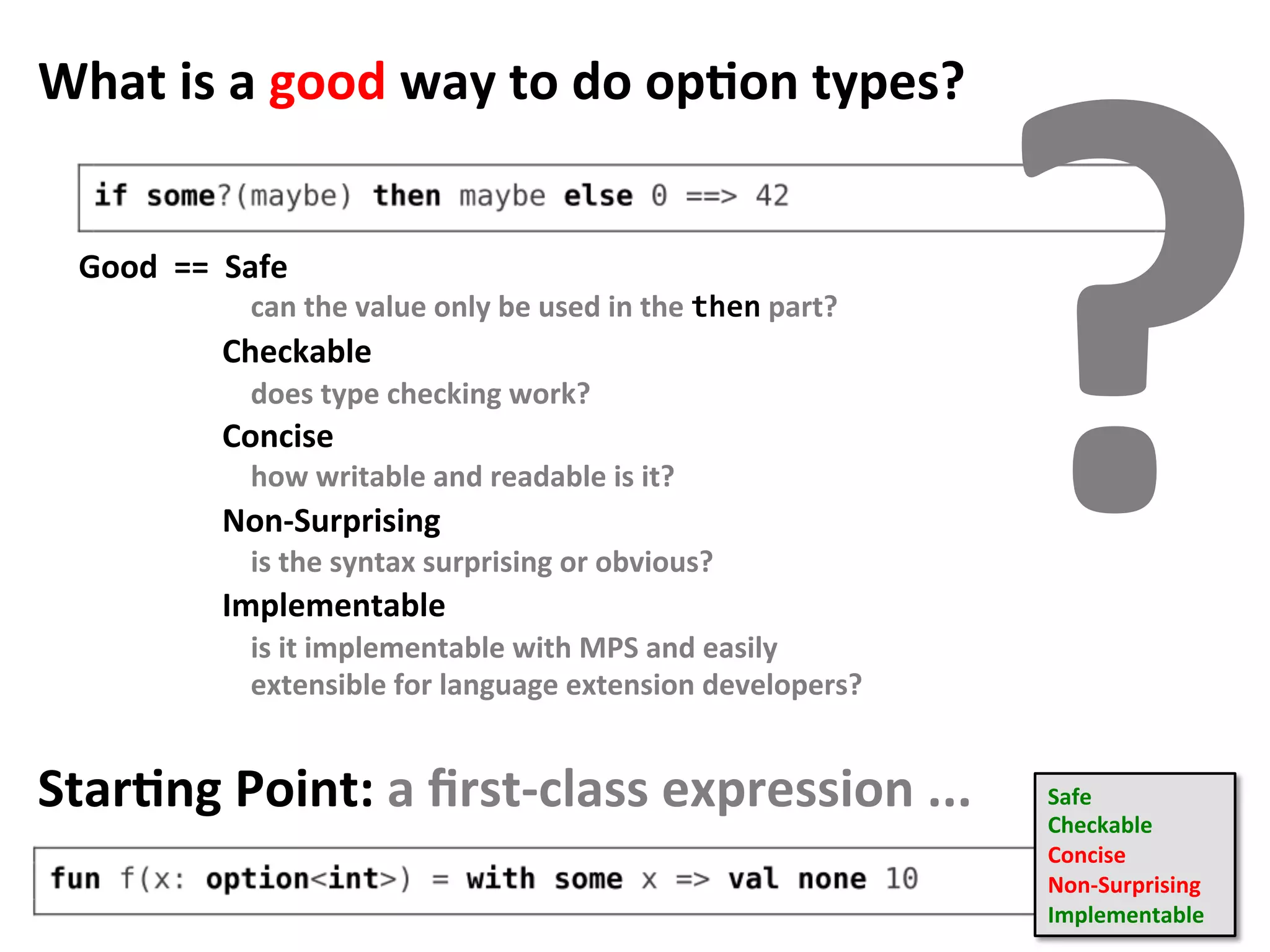 What	is	a	good	way	to	do	opFon	types?	
Good		==		Safe	
	
																		Checkable	
	
																		Concise	
	
																		Non-Surprising	
	
																		Implementable		
?can	the	value	only	be	used	in	the	then	part?	
does	type	checking	work?	
how	writable	and	readable	is	it?	
is	the	syntax	surprising	or	obvious?	
is	it	implementable	with	MPS	and	easily	
extensible	for	language	extension	developers?	
StarFng	Point:	a	ﬁrst-class	expression	...	 Safe	
Checkable	
Concise	
Non-Surprising		
Implementable		
 