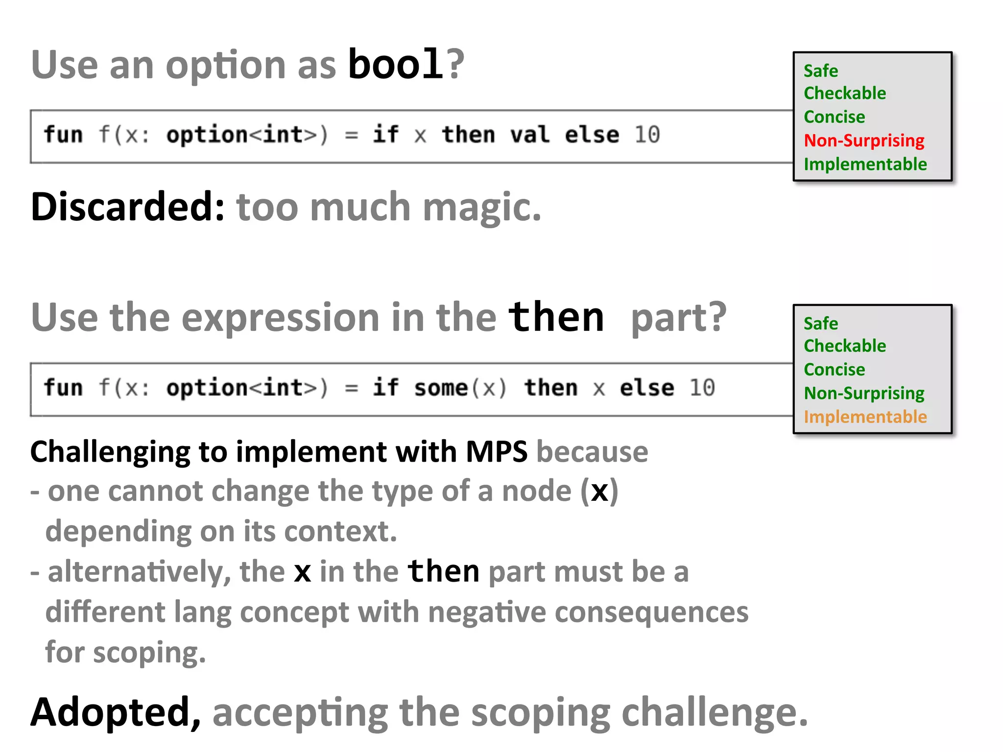 Use	an	opFon	as	bool?	 Safe	
Checkable	
Concise	
Non-Surprising		
Implementable		
Discarded:	too	much	magic.	
Use	the	expression	in	the	then	part?	 Safe	
Checkable	
Concise	
Non-Surprising		
Implementable		
Challenging	to	implement	with	MPS	because		
-	one	cannot	change	the	type	of	a	node	(x)					
		depending	on	its	context.	
-	alternaFvely,	the	x	in	the	then	part	must	be	a		
		diﬀerent	lang	concept	with	negaFve	consequences		
		for	scoping.	
Adopted,	accepFng	the	scoping	challenge.	
 