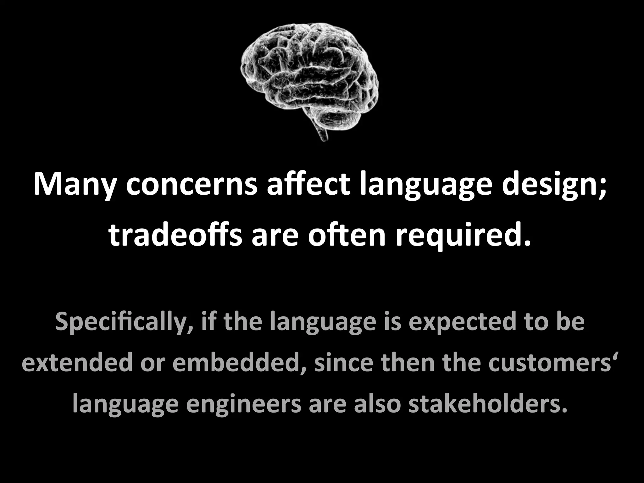 Many	concerns	aﬀect	language	design;	
tradeoﬀs	are	oNen	required.	
	
Speciﬁcally,	if	the	language	is	expected	to	be	
extended	or	embedded,	since	then	the	customers‘	
language	engineers	are	also	stakeholders.	
 