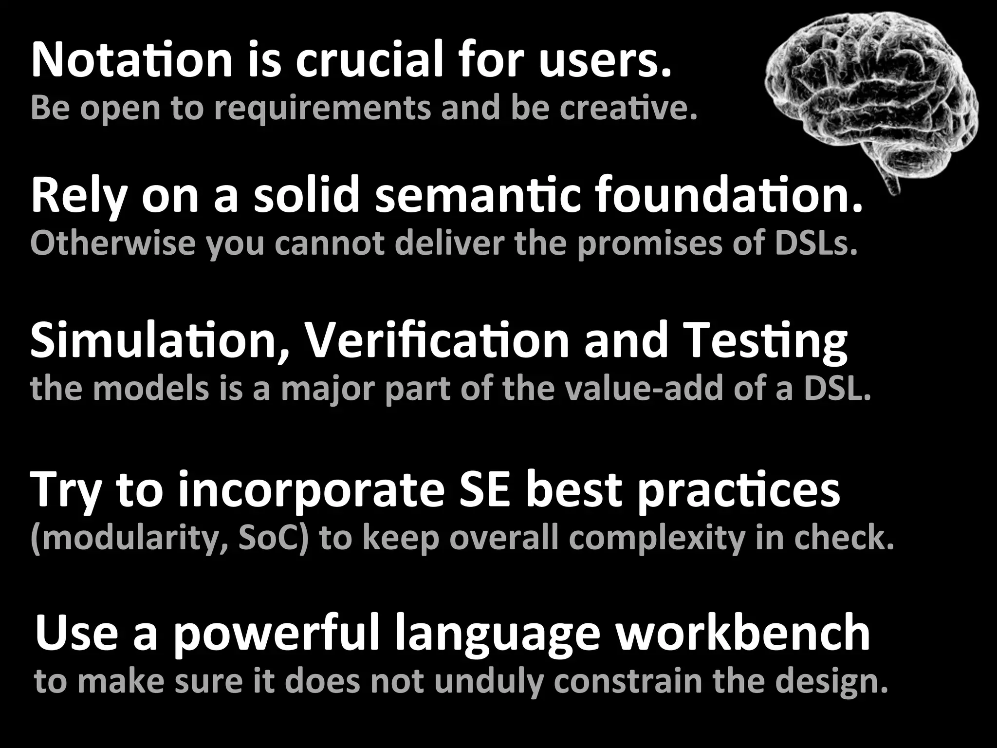 NotaFon	is	crucial	for	users.	
Be	open	to	requirements	and	be	creaFve.	
Rely	on	a	solid	semanFc	foundaFon.	
Otherwise	you	cannot	deliver	the	promises	of	DSLs.	
SimulaFon,	VeriﬁcaFon	and	TesFng	
the	models	is	a	major	part	of	the	value-add	of	a	DSL.	
Try	to	incorporate	SE	best	pracFces	
(modularity,	SoC)	to	keep	overall	complexity	in	check.	
Use	a	powerful	language	workbench	
to	make	sure	it	does	not	unduly	constrain	the	design.	
 