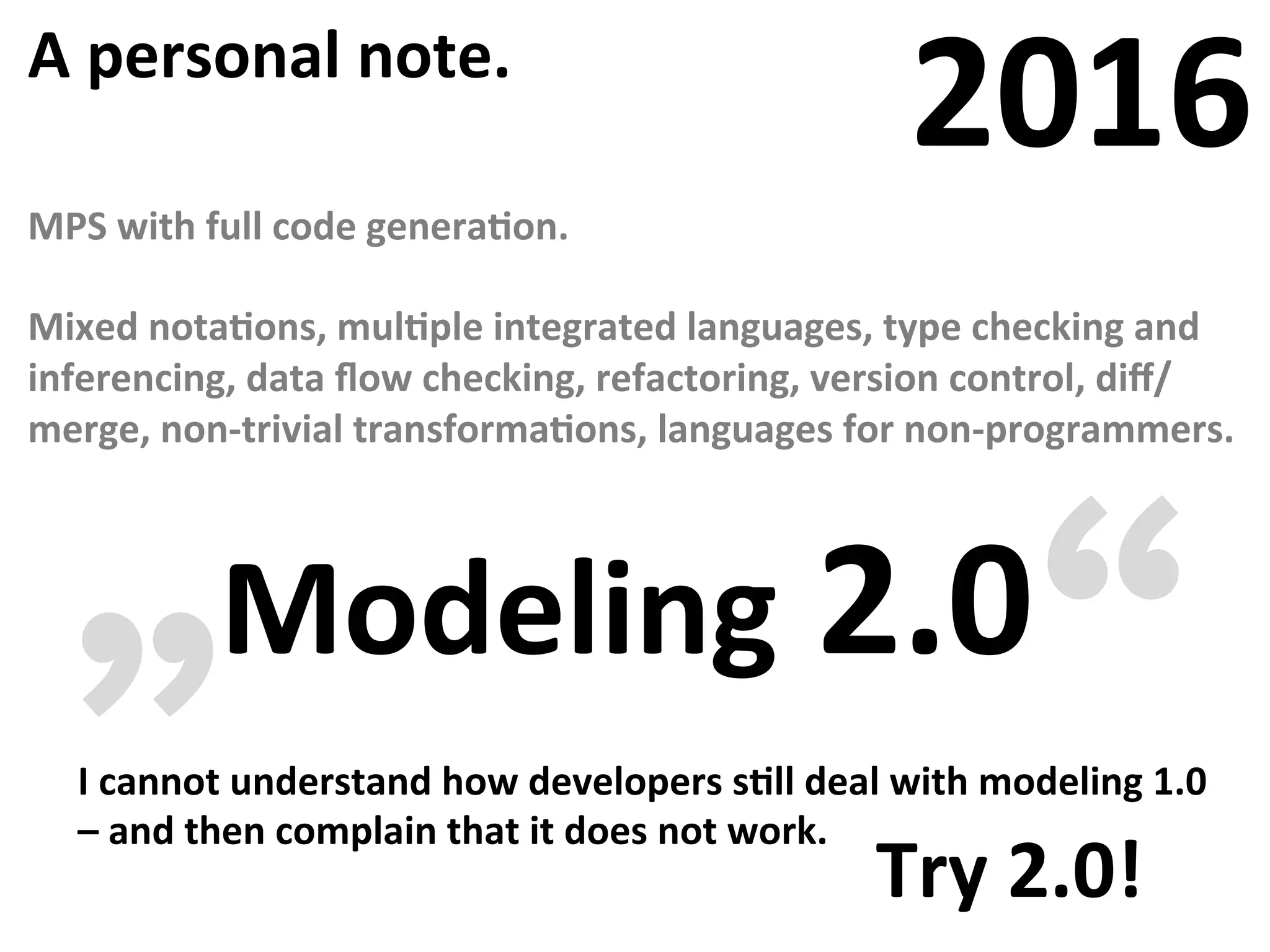 A	personal	note.	
2016	
MPS	with	full	code	generaFon.	
	
Mixed	notaFons,	mulFple	integrated	languages,	type	checking	and	
inferencing,	data	ﬂow	checking,	refactoring,	version	control,	diﬀ/
merge,	non-trivial	transformaFons,	languages	for	non-programmers.	
Modeling	2.0	„ “I	cannot	understand	how	developers	sFll	deal	with	modeling	1.0	
–	and	then	complain	that	it	does	not	work.																																															
Try	2.0!	
 