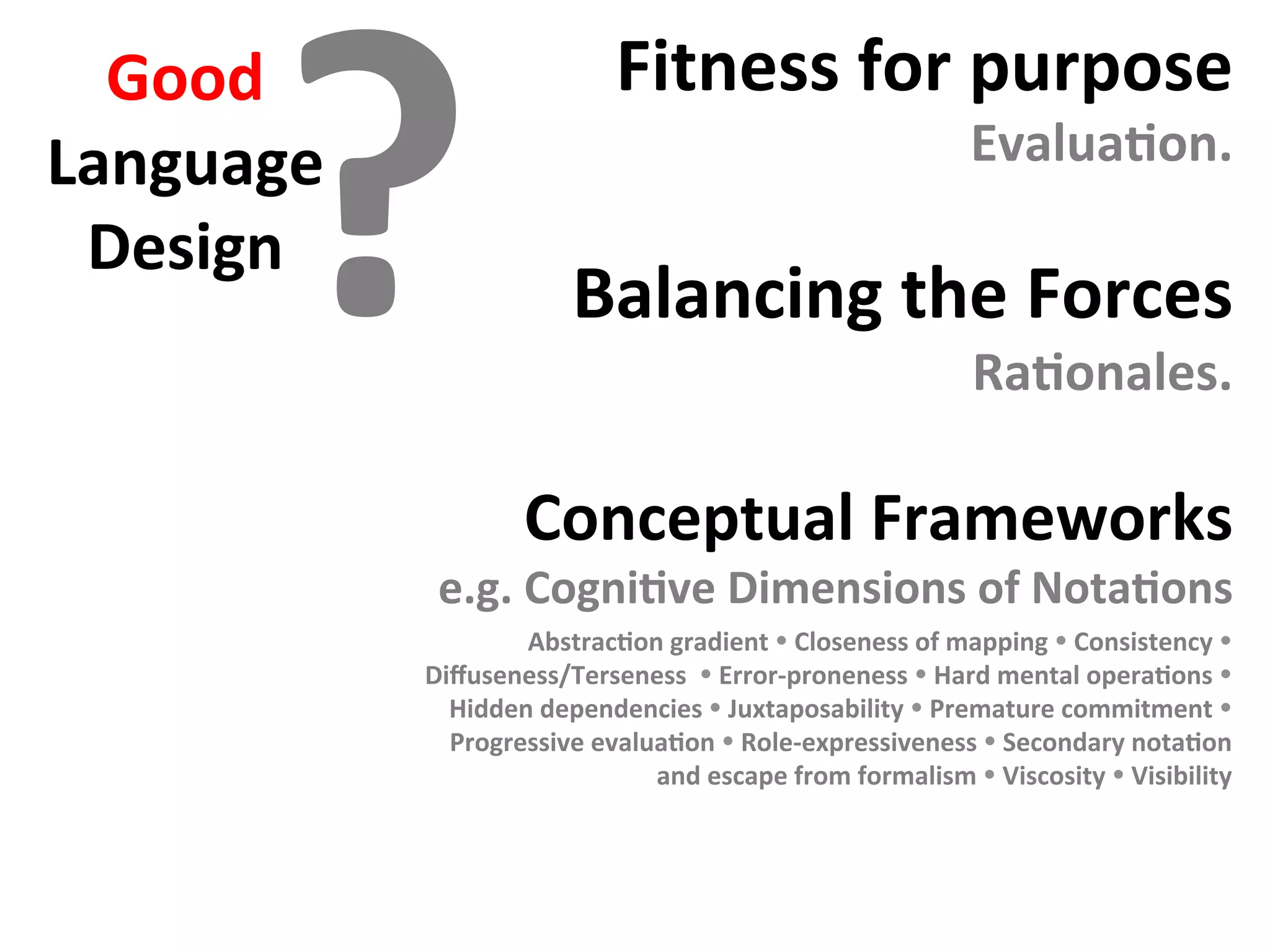 Good	
Language	
Design	
Fitness	for	purpose	
EvaluaFon.	
	
Balancing	the	Forces	
RaFonales.	
	
Conceptual	Frameworks	
e.g.	CogniFve	Dimensions	of	NotaFons	
	
?
AbstracFon	gradient	Ÿ	Closeness	of	mapping	Ÿ	Consistency	Ÿ	
Diﬀuseness/Terseness		Ÿ	Error-proneness	Ÿ	Hard	mental	operaFons	Ÿ	
Hidden	dependencies	Ÿ	Juxtaposability	Ÿ	Premature	commitment	Ÿ	
Progressive	evaluaFon	Ÿ	Role-expressiveness	Ÿ	Secondary	notaFon	
and	escape	from	formalism	Ÿ	Viscosity	Ÿ	Visibility		
	
 