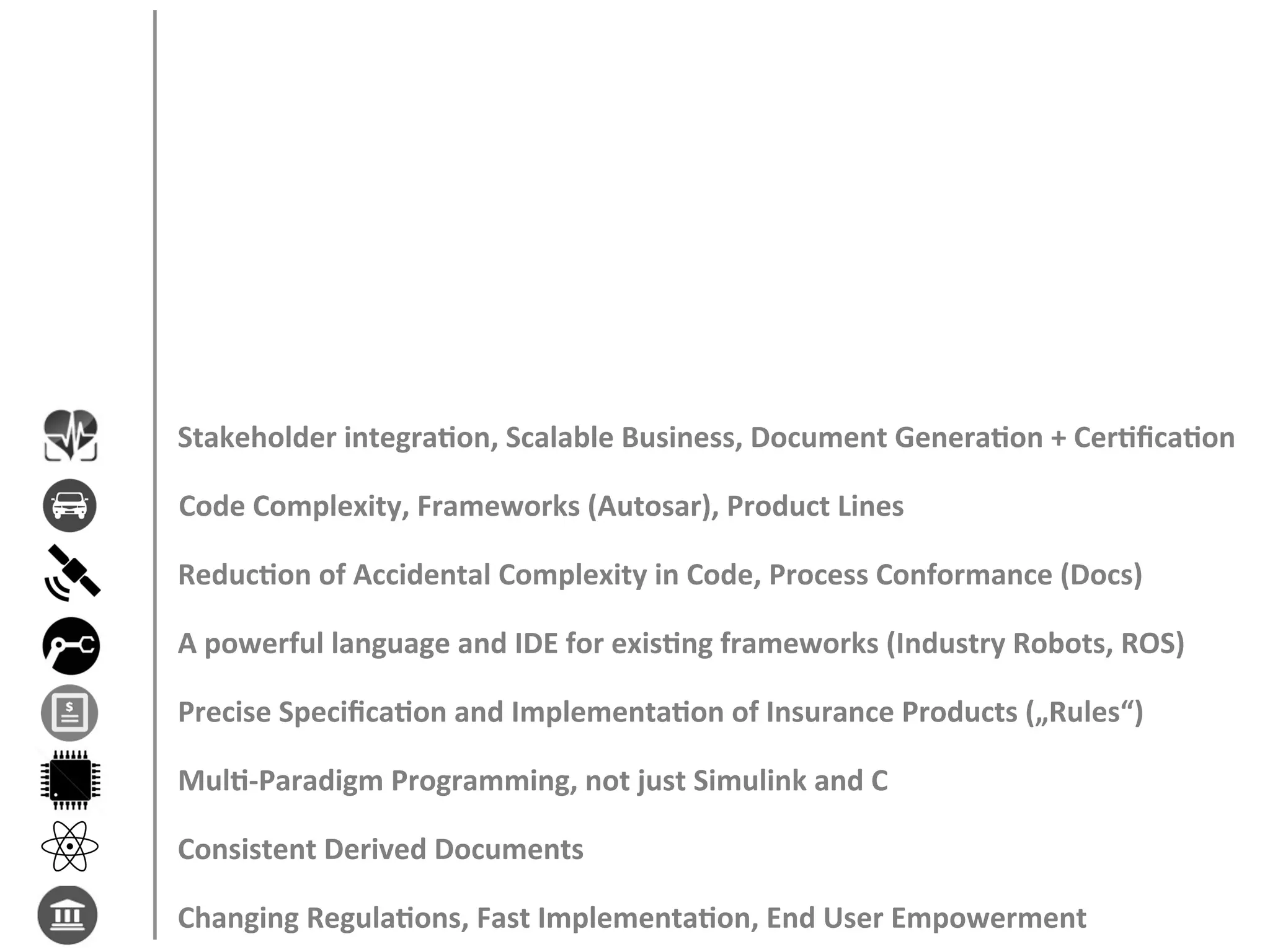 Stakeholder	integraFon,	Scalable	Business,	Document	GeneraFon	+	CerFﬁcaFon	
Code	Complexity,	Frameworks	(Autosar),	Product	Lines	
ReducFon	of	Accidental	Complexity	in	Code,	Process	Conformance	(Docs)	
A	powerful	language	and	IDE	for	exisFng	frameworks	(Industry	Robots,	ROS)	
Precise	SpeciﬁcaFon	and	ImplementaFon	of	Insurance	Products	(„Rules“)	
MulF-Paradigm	Programming,	not	just	Simulink	and	C	
Consistent	Derived	Documents	
Changing	RegulaFons,	Fast	ImplementaFon,	End	User	Empowerment	
 
