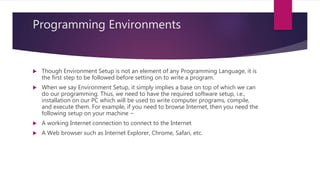Programming Environments
 Though Environment Setup is not an element of any Programming Language, it is
the first step to be followed before setting on to write a program.
 When we say Environment Setup, it simply implies a base on top of which we can
do our programming. Thus, we need to have the required software setup, i.e.,
installation on our PC which will be used to write computer programs, compile,
and execute them. For example, if you need to browse Internet, then you need the
following setup on your machine −
 A working Internet connection to connect to the Internet
 A Web browser such as Internet Explorer, Chrome, Safari, etc.
 