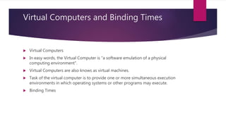 Virtual Computers and Binding Times
 Virtual Computers
 In easy words, the Virtual Computer is "a software emulation of a physical
computing environment".
 Virtual Computers are also knows as virtual machines.
 Task of the virtual computer is to provide one or more simultaneous execution
environments in which operating systems or other programs may execute.
 Binding Times
 