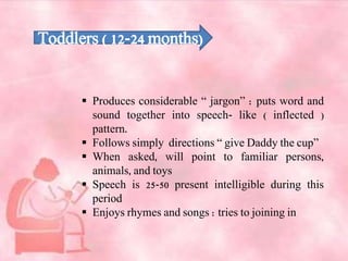 Toddlers ( 12-24 months)
 Produces considerable “ jargon” : puts word and
sound together into speech- like ( inflected )
pattern.
 Follows simply directions “ give Daddy the cup”
 When asked, will point to familiar persons,
animals, and toys
 Speech is 25-50 present intelligible during this
period
 Enjoys rhymes and songs : tries to joining in
 