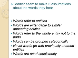 Toddler seem to make 6 assumptions
about the words they hear
 Words refer to entities
 Words are extendable to similar
appearing entities
 Words refer to the whole entity not to the
parts
 Words can be grouped categorically
 Novel words go with previously unamed
entities
 Words are used consistently
 