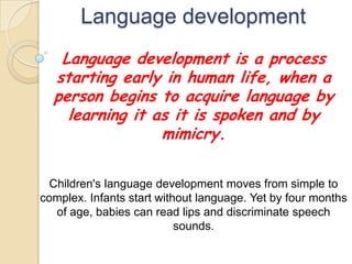 Language development
Language development is a process
starting early in human life, when a
person begins to acquire language by
learning it as it is spoken and by
mimicry.
Children's language development moves from simple to
complex. Infants start without language. Yet by four months
of age, babies can read lips and discriminate speech
sounds.
 