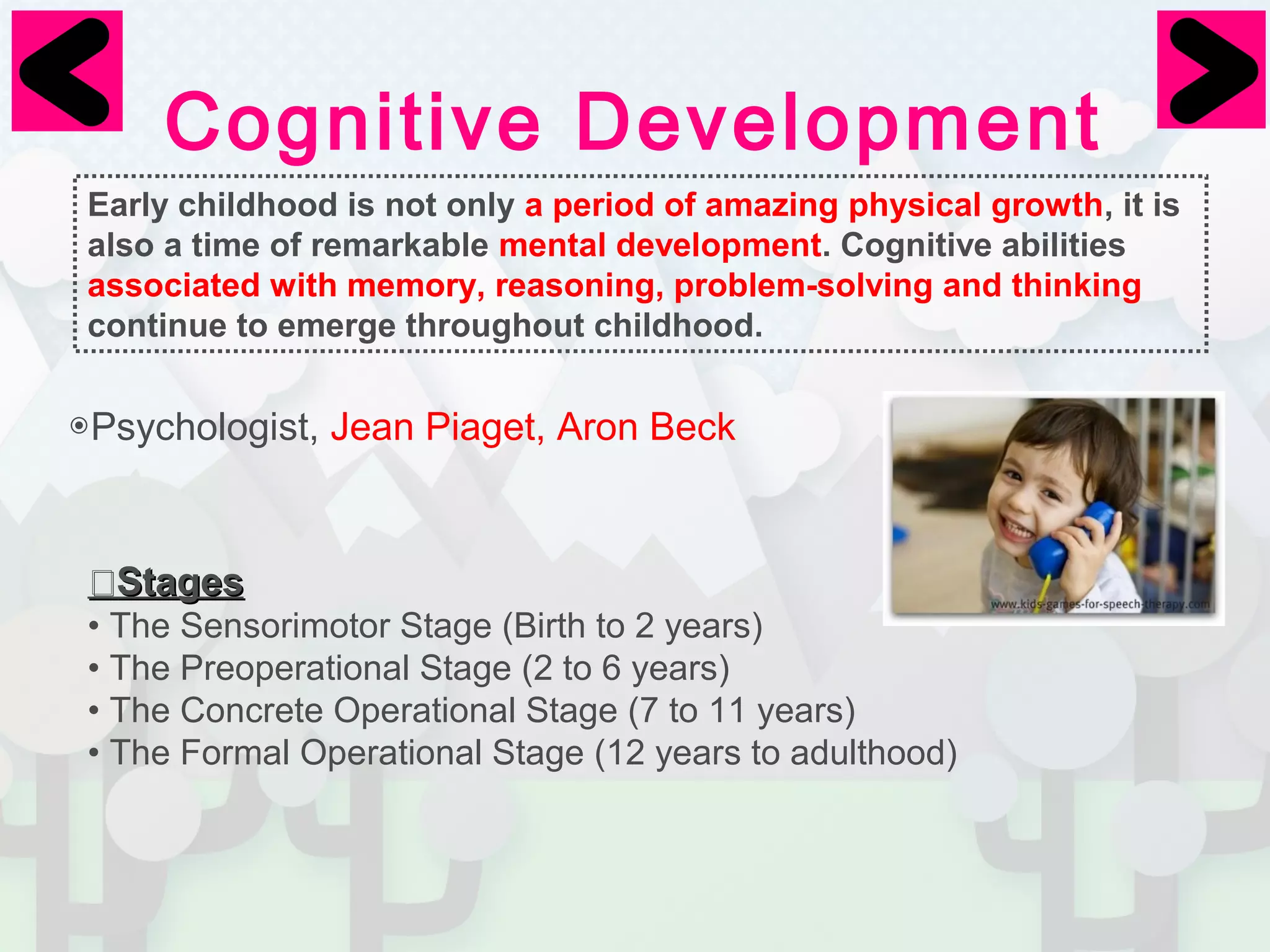 Cognitive Development 
Early childhood is not only a period of amazing physical growth, it is 
also a time of remarkable mental development. Cognitive abilities 
associated with memory, reasoning, problem-solving and thinking 
continue to emerge throughout childhood. 
◉Psychologist, Jean Piaget, Aron Beck 
⦿SSttaaggeess 
• The Sensorimotor Stage (Birth to 2 years) 
• The Preoperational Stage (2 to 6 years) 
• The Concrete Operational Stage (7 to 11 years) 
• The Formal Operational Stage (12 years to adulthood) 
 