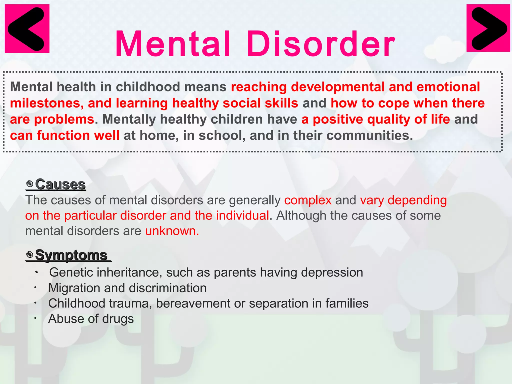 Mental Disorder 
Mental health in childhood means reaching developmental and emotional 
milestones, and learning healthy social skills and how to cope when there 
are problems. Mentally healthy children have a positive quality of life and 
can function well at home, in school, and in their communities. 
◉CCaauusseess 
The causes of mental disorders are generally complex and vary depending　 
on the particular disorder and the individual. Although the causes of some 
mental disorders are unknown. 
◉SSyymmppttoommss 
・Genetic inheritance, such as parents having depression 
・Migration and discrimination 
・Childhood trauma, bereavement or separation in families 
・Abuse of drugs 
 