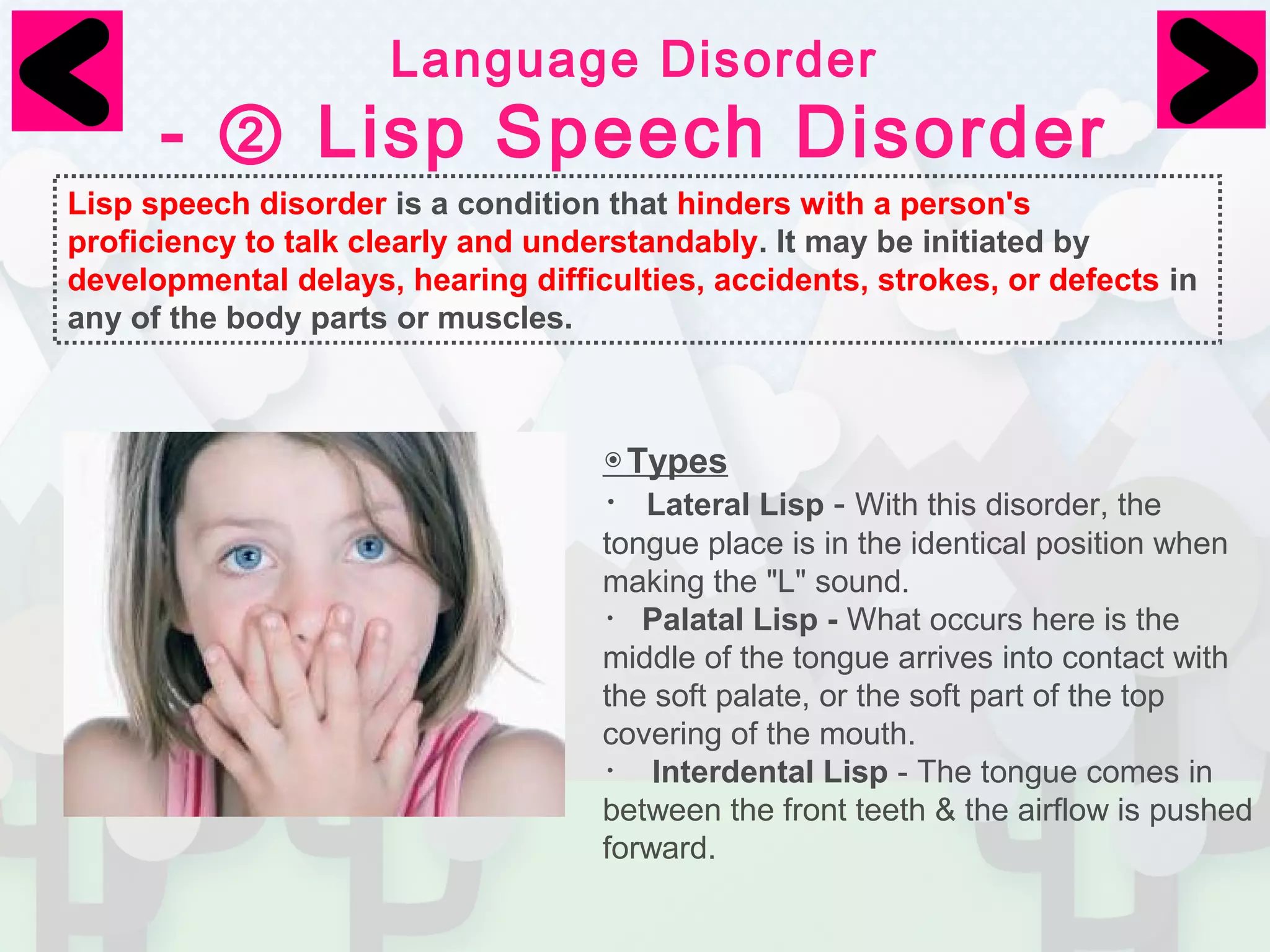 Language Disorder 
- ② Lisp Speech Disorder 
Lisp speech disorder is a condition that hinders with a person's 
proficiency to talk clearly and understandably. It may be initiated by 
developmental delays, hearing difficulties, accidents, strokes, or defects in 
any of the body parts or muscles. 
◉Types 
・Lateral Lisp - With this disorder, the 
tongue place is in the identical position when 
making the "L" sound. 
・Palatal Lisp - What occurs here is the 
middle of the tongue arrives into contact with 
the soft palate, or the soft part of the top 
covering of the mouth. 
・ Interdental Lisp - The tongue comes in 
between the front teeth & the airflow is pushed 
forward. 
 