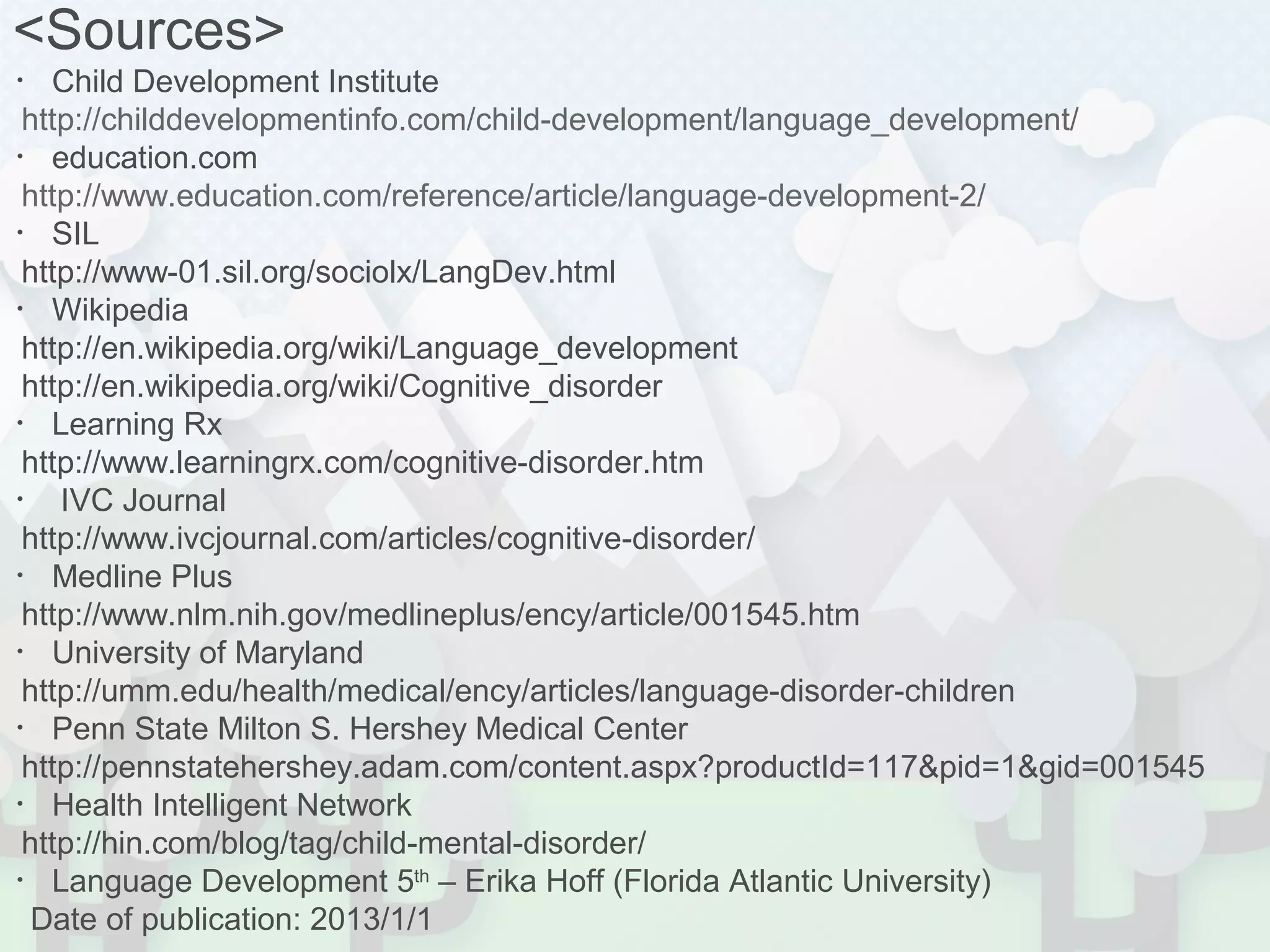 <Sources> 
・Child Development Institute 
http://childdevelopmentinfo.com/child-development/language_development/ 
・education.com 
http://www.education.com/reference/article/language-development-2/ 
・SIL 
http://www-01.sil.org/sociolx/LangDev.html 
・Wikipedia 
http://en.wikipedia.org/wiki/Language_development 
http://en.wikipedia.org/wiki/Cognitive_disorder 
・Learning Rx 
http://www.learningrx.com/cognitive-disorder.htm 
・ IVC Journal 
http://www.ivcjournal.com/articles/cognitive-disorder/ 
・Medline Plus 
http://www.nlm.nih.gov/medlineplus/ency/article/001545.htm 
・University of Maryland 
http://umm.edu/health/medical/ency/articles/language-disorder-children 
・Penn State Milton S. Hershey Medical Center 
http://pennstatehershey.adam.com/content.aspx?productId=117&pid=1&gid=001545 
・Health Intelligent Network 
http://hin.com/blog/tag/child-mental-disorder/ 
・Language Development 5th – Erika Hoff (Florida Atlantic University) 
Date of publication: 2013/1/1 
