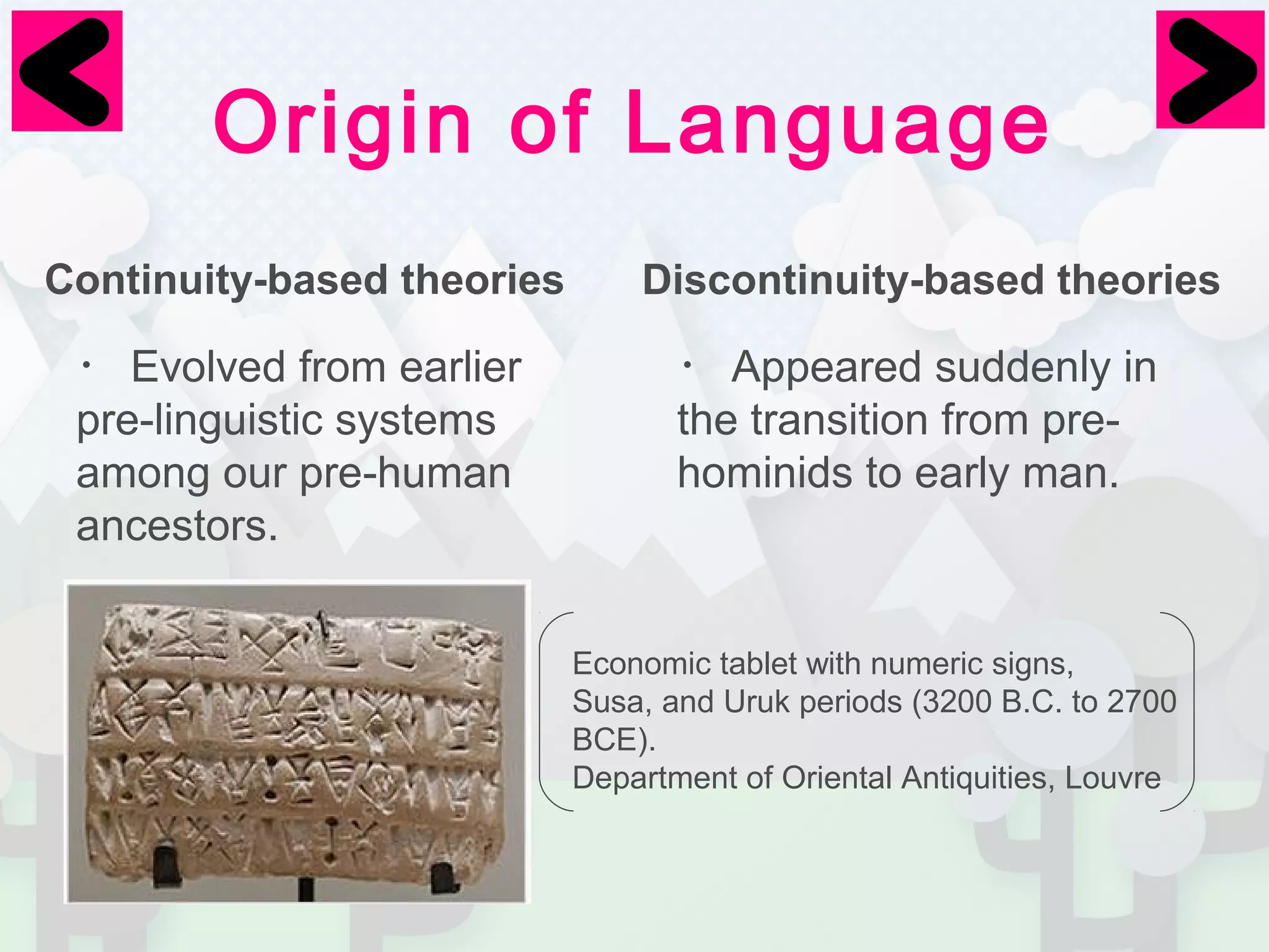 Origin of Language 
Continuity-based theories Discontinuity-based theories 
・Evolved from earlier 
・Appeared suddenly in 
pre-linguistic systems 
the transition from pre-hominids 
among our pre-human 
to early man. 
ancestors. 
Economic tablet with numeric signs, 
Susa, and Uruk periods (3200 B.C. to 2700 
BCE). 
Department of Oriental Antiquities, Louvre 
 