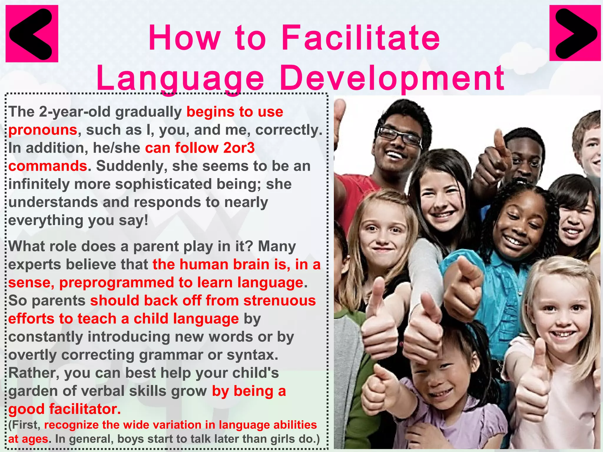 How to Facilitate 
Language Development 
The 2-year-old gradually begins to use 
pronouns, such as I, you, and me, correctly. 
In addition, he/she can follow 2or3 
commands. Suddenly, she seems to be an 
infinitely more sophisticated being; she 
understands and responds to nearly 
everything you say! 
What role does a parent play in it? Many 
experts believe that the human brain is, in a 
sense, preprogrammed to learn language. 
So parents should back off from strenuous 
efforts to teach a child language by 
constantly introducing new words or by 
overtly correcting grammar or syntax. 
Rather, you can best help your child's 
garden of verbal skills grow by being a 
good facilitator. 
(First, recognize the wide variation in language abilities 
at ages. In general, boys start to talk later than girls do.) 
 