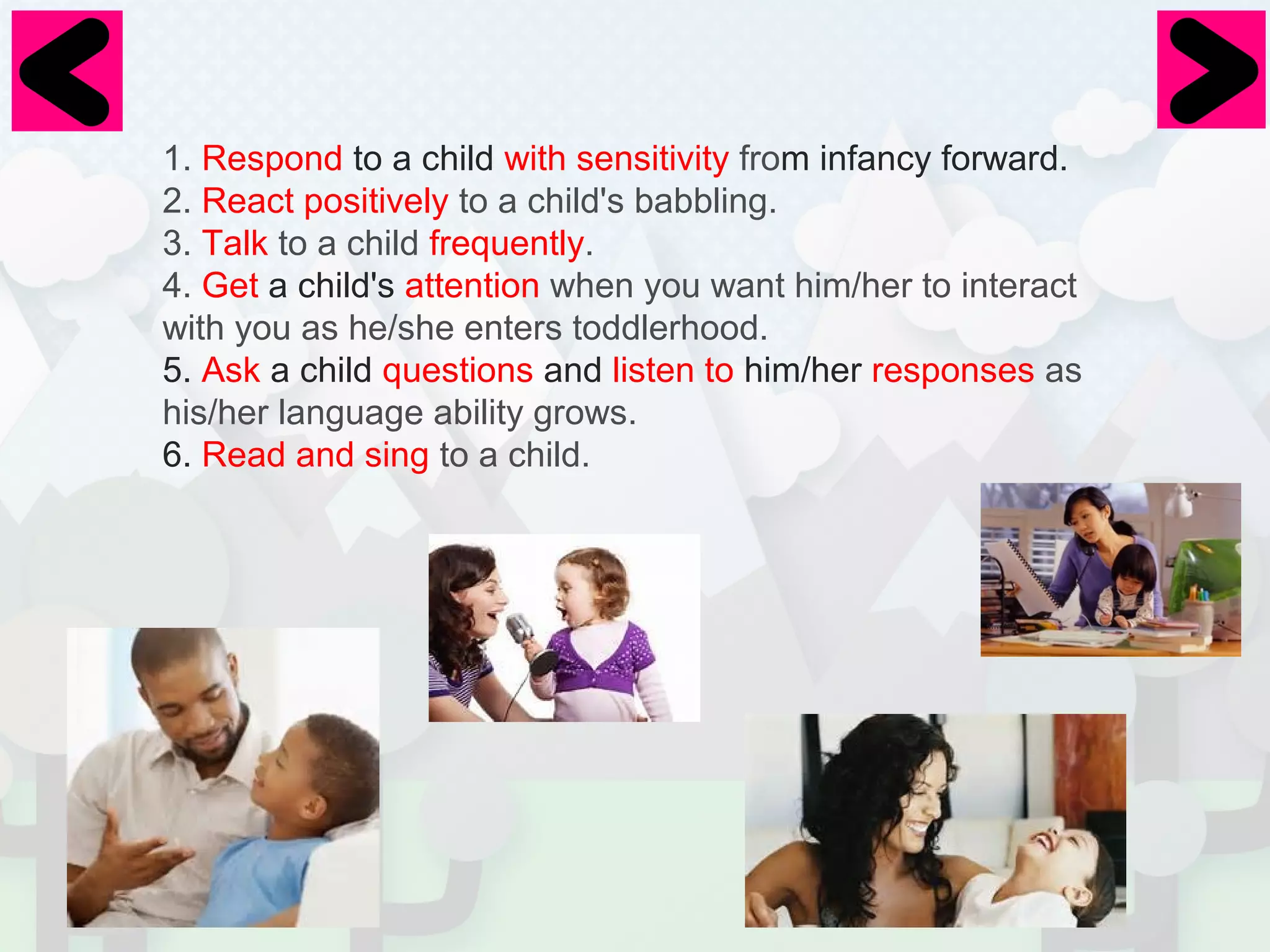 1. Respond to a child with sensitivity from infancy forward. 
2. React positively to a child's babbling. 
3. Talk to a child frequently. 
4. Get a child's attention when you want him/her to interact 
with you as he/she enters toddlerhood. 
5. Ask a child questions and listen to him/her responses as 
his/her language ability grows. 
6. Read and sing to a child. 
 
