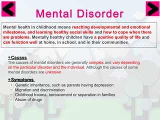 Mental Disorder 
Mental health in childhood means reaching developmental and emotional 
milestones, and learning healthy social skills and how to cope when there 
are problems. Mentally healthy children have a positive quality of life and 
can function well at home, in school, and in their communities. 
◉CCaauusseess 
The causes of mental disorders are generally complex and vary depending　 
on the particular disorder and the individual. Although the causes of some 
mental disorders are unknown. 
◉SSyymmppttoommss 
・Genetic inheritance, such as parents having depression 
・Migration and discrimination 
・Childhood trauma, bereavement or separation in families 
・Abuse of drugs 
 