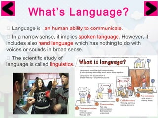 What’s Language? 
⦿ Language is 
an human ability to communicate. 
⦿ In a narrow sense, it implies spoken language. However, it 
includes also hand language which has nothing to do with 
voices or sounds in broad sense. 
⦿ The scientific study of 
language is called linguistics. 
 