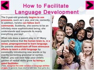 How to Facilitate 
Language Development 
The 2-year-old gradually begins to use 
pronouns, such as I, you, and me, correctly. 
In addition, he/she can follow 2or3 
commands. Suddenly, she seems to be an 
infinitely more sophisticated being; she 
understands and responds to nearly 
everything you say! 
What role does a parent play in it? Many 
experts believe that the human brain is, in a 
sense, preprogrammed to learn language. 
So parents should back off from strenuous 
efforts to teach a child language by 
constantly introducing new words or by 
overtly correcting grammar or syntax. 
Rather, you can best help your child's 
garden of verbal skills grow by being a 
good facilitator. 
(First, recognize the wide variation in language abilities 
at ages. In general, boys start to talk later than girls do.) 
 