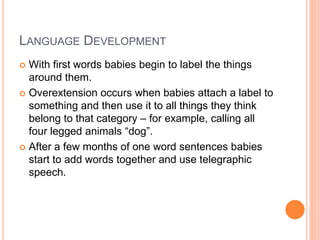 LANGUAGE DEVELOPMENT
 With first words babies begin to label the things
around them.
 Overextension occurs when babies attach a label to
something and then use it to all things they think
belong to that category – for example, calling all
four legged animals “dog”.
 After a few months of one word sentences babies
start to add words together and use telegraphic
speech.
 