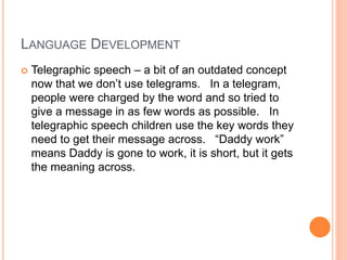 LANGUAGE DEVELOPMENT
 Telegraphic speech – a bit of an outdated concept
now that we don’t use telegrams. In a telegram,
people were charged by the word and so tried to
give a message in as few words as possible. In
telegraphic speech children use the key words they
need to get their message across. “Daddy work”
means Daddy is gone to work, it is short, but it gets
the meaning across.
 