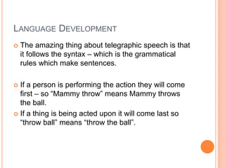 LANGUAGE DEVELOPMENT
 The amazing thing about telegraphic speech is that
it follows the syntax – which is the grammatical
rules which make sentences.
 If a person is performing the action they will come
first – so “Mammy throw” means Mammy throws
the ball.
 If a thing is being acted upon it will come last so
“throw ball” means “throw the ball”.
 