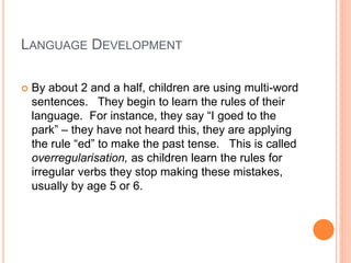 LANGUAGE DEVELOPMENT
 By about 2 and a half, children are using multi-word
sentences. They begin to learn the rules of their
language. For instance, they say “I goed to the
park” – they have not heard this, they are applying
the rule “ed” to make the past tense. This is called
overregularisation, as children learn the rules for
irregular verbs they stop making these mistakes,
usually by age 5 or 6.
 