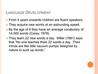 LANGUAGE DEVELOPMENT
 From 4 years onwards children are fluent speakers.
 They acquire new words at an astounding speed.
 By the age of 6 they have an average vocabulary of
14,000 words (Carey, 1978).
 They learn 22 new words a day. Miller (1981) says
that “No one teaches them 22 words a day. Their
minds are like little vacuum pumps designed by
nature to suck up words.”
 
