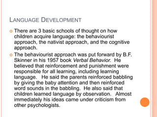 LANGUAGE DEVELOPMENT
 There are 3 basic schools of thought on how
children acquire language: the behaviourist
approach, the nativist approach, and the cognitive
approach.
 The behaviourist approach was put forward by B.F.
Skinner in his 1957 book Verbal Behavior. He
believed that reinforcement and punishment were
responsible for all learning, including learning
language. He said the parents reinforced babbling
by giving the baby attention and then reinforced
word sounds in the babbling. He also said that
children learned language by observation. Almost
immediately his ideas came under criticism from
other psychologists.
 