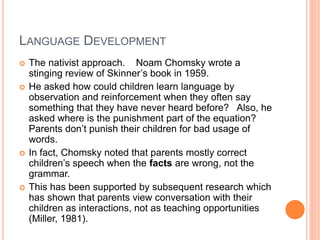 LANGUAGE DEVELOPMENT
 The nativist approach. Noam Chomsky wrote a
stinging review of Skinner’s book in 1959.
 He asked how could children learn language by
observation and reinforcement when they often say
something that they have never heard before? Also, he
asked where is the punishment part of the equation?
Parents don’t punish their children for bad usage of
words.
 In fact, Chomsky noted that parents mostly correct
children’s speech when the facts are wrong, not the
grammar.
 This has been supported by subsequent research which
has shown that parents view conversation with their
children as interactions, not as teaching opportunities
(Miller, 1981).
 