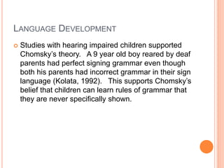 LANGUAGE DEVELOPMENT
 Studies with hearing impaired children supported
Chomsky’s theory. A 9 year old boy reared by deaf
parents had perfect signing grammar even though
both his parents had incorrect grammar in their sign
language (Kolata, 1992). This supports Chomsky’s
belief that children can learn rules of grammar that
they are never specifically shown.
 