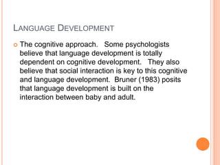 LANGUAGE DEVELOPMENT
 The cognitive approach. Some psychologists
believe that language development is totally
dependent on cognitive development. They also
believe that social interaction is key to this cognitive
and language development. Bruner (1983) posits
that language development is built on the
interaction between baby and adult.
 