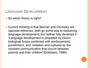 LANGUAGE DEVELOPMENT
 So which theory is right?
 Current thinking is that Skinner and Chomsky are
opposite extremes, both go some way to explaining
language development, but neither fully develops it.
“Language development is propelled by inborn
biological forces combined with reinforcement,
punishment, and imitation and nurtured by the
constant communication that occurs between
parents and their children”(Goldstein, 1994).
 